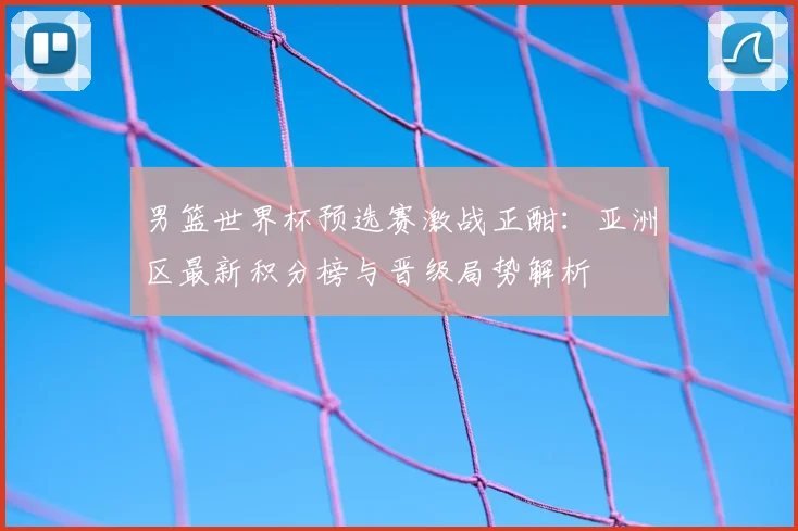 男篮世界杯预选赛激战正酣：亚洲区最新积分榜与晋级局势解析