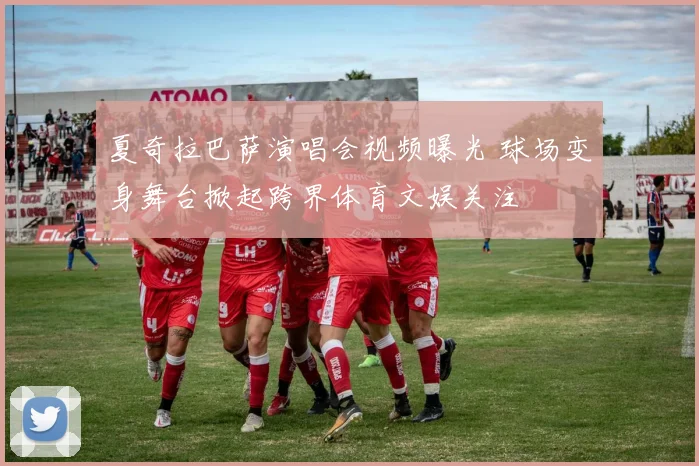 夏奇拉巴萨演唱会视频曝光 球场变身舞台掀起跨界体育文娱关注