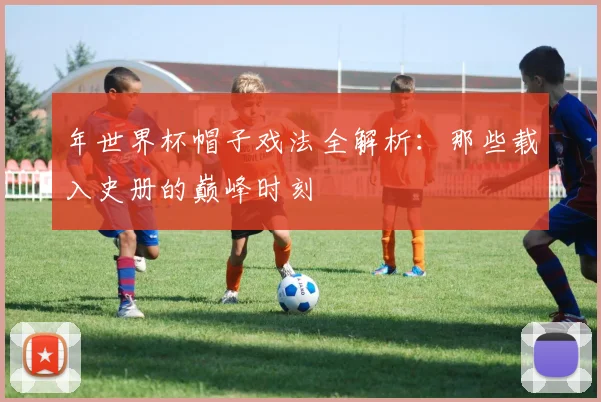 年世界杯帽子戏法全解析:那些载入史册的巅峰时刻