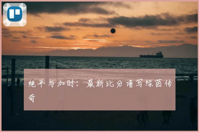 绝平与加时:最新比分谱写绿茵传奇