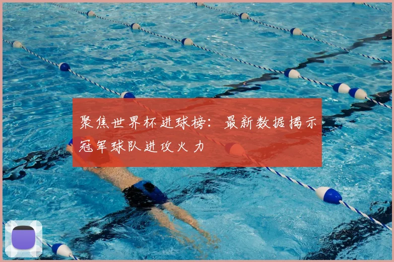 聚焦世界杯进球榜：最新数据揭示冠军球队进攻火力