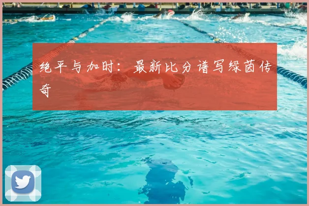 绝平与加时:最新比分谱写绿茵传奇