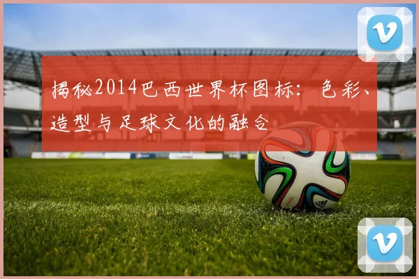 揭秘2014巴西世界杯图标：色彩、造型与足球文化的融合