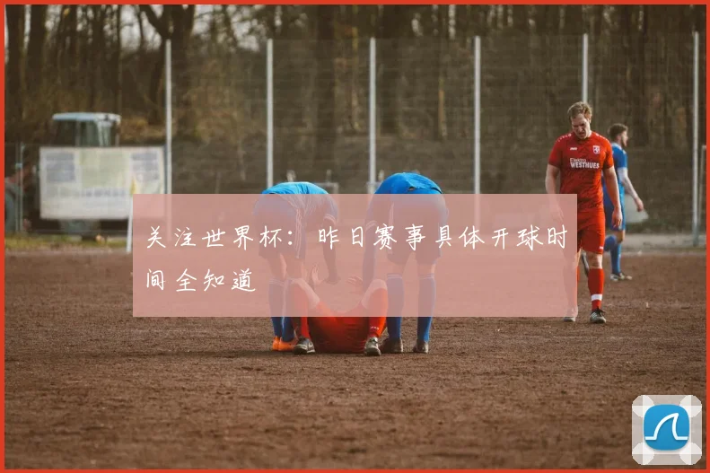 关注世界杯：昨日赛事具体开球时间全知道