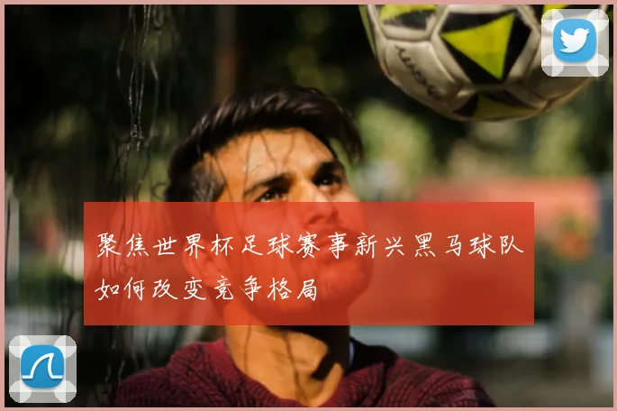 聚焦世界杯足球赛事新兴黑马球队如何改变竞争格局