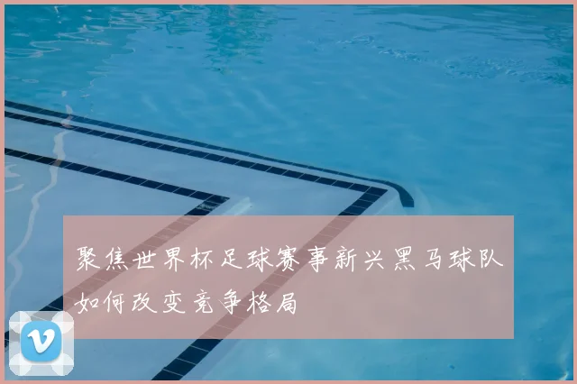 聚焦世界杯足球赛事新兴黑马球队如何改变竞争格局