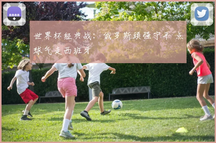 世界杯经典战：俄罗斯顽强守平 点球气走西班牙